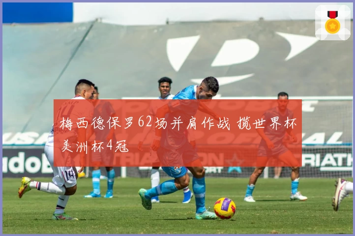 梅西德保罗62场并肩作战 揽世界杯美洲杯4冠