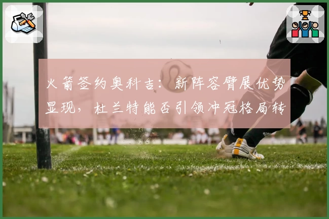 火箭签约奥科吉：新阵容臂展优势显现，杜兰特能否引领冲冠格局转变？