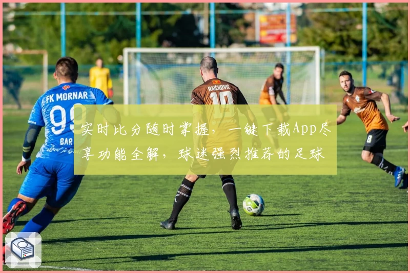 实时比分随时掌握,一键下载App尽享功能全解,球迷强烈推荐的足球资讯平台