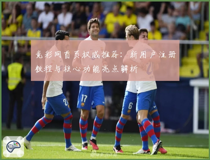 竟彩网首页权威推荐:新用户注册教程与核心功能亮点解析