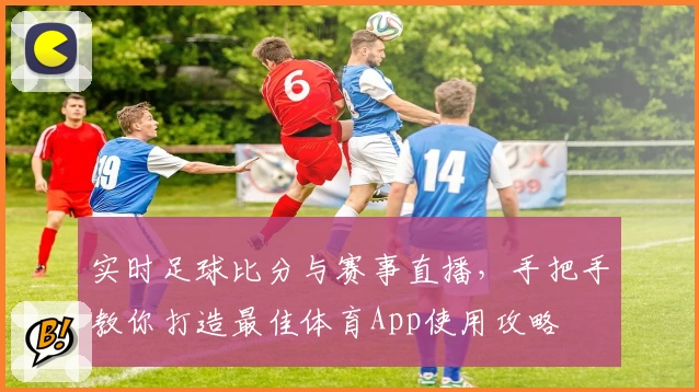 实时足球比分与赛事直播,手把手教你打造最佳体育App使用攻略