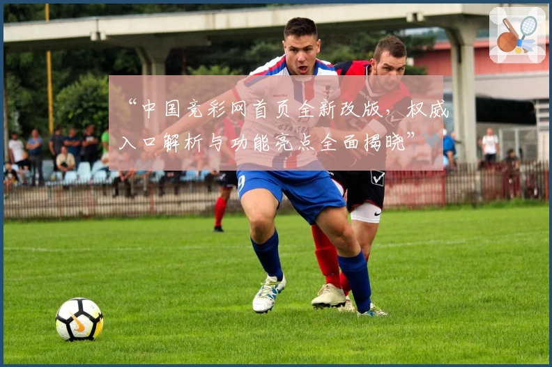 “中国竞彩网首页全新改版，权威入口解析与功能亮点全面揭晓”