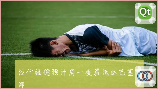 拉什福德预计周一凌晨抵达巴塞罗那