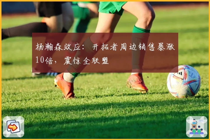 杨瀚森效应：开拓者周边销售暴涨10倍，震惊全联盟