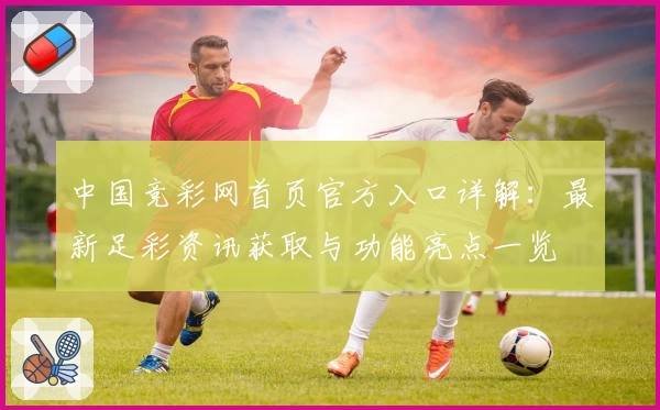 中国竞彩网首页官方入口详解：最新足彩资讯获取与功能亮点一览