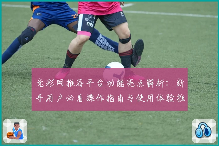 竞彩网推荐平台功能亮点解析：新手用户必看操作指南与使用体验推荐