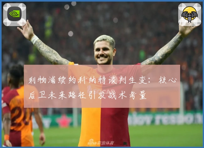 利物浦续约科纳特谈判生变:核心后卫未来路径引发战术考量