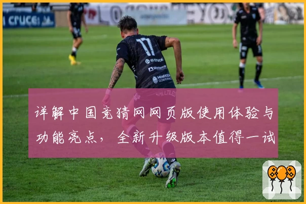 详解中国竞猜网网页版使用体验与功能亮点，全新升级版本值得一试