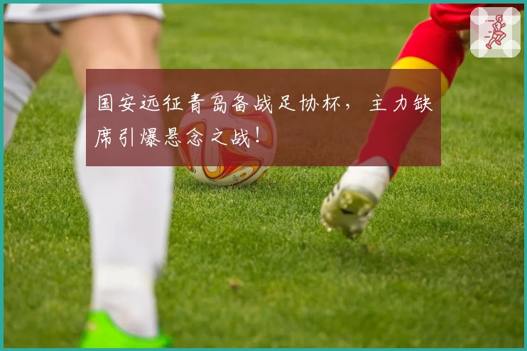 国安远征青岛备战足协杯,主力缺席引爆悬念之战!