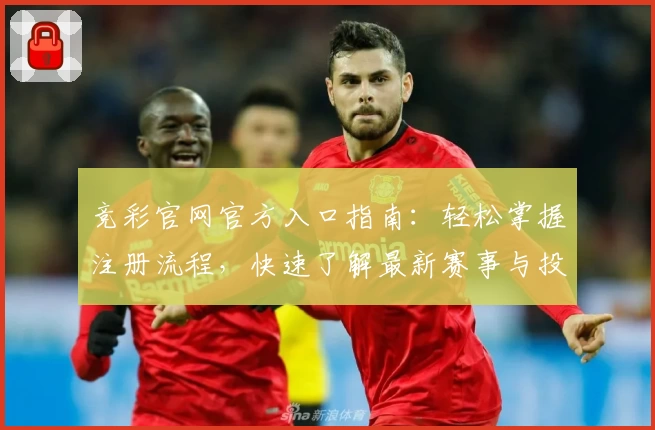 竞彩官网官方入口指南：轻松掌握注册流程，快速了解最新赛事与投注规则