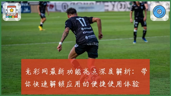 竞彩网最新功能亮点深度解析：带你快速解锁应用的便捷使用体验